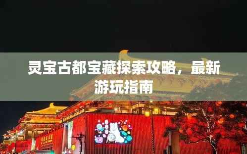 灵宝古都宝藏探索攻略，最新游玩指南