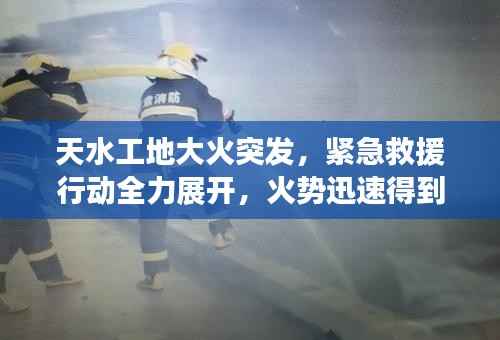 天水工地大火突发，紧急救援行动全力展开，火势迅速得到控制