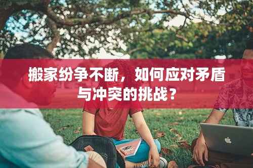 搬家纷争不断,如何应对矛盾与冲突的挑战?